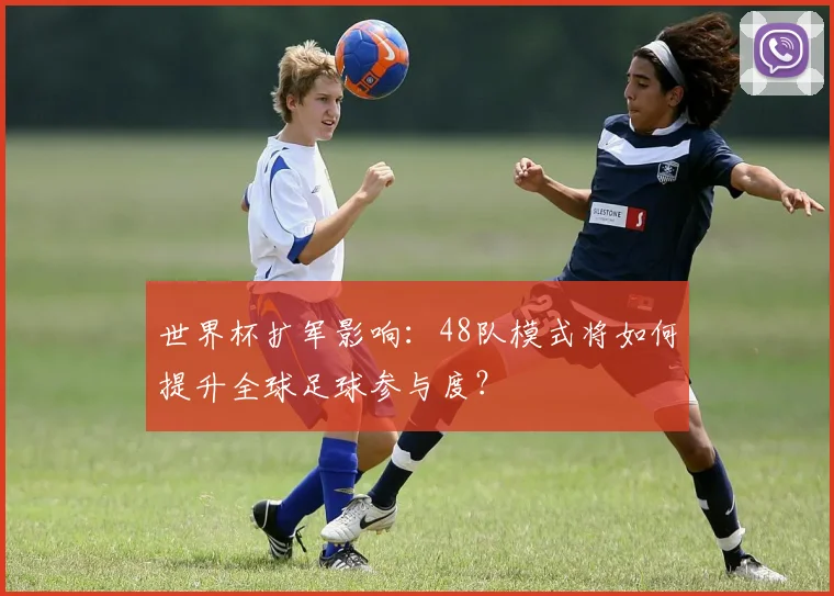 世界杯扩军影响：48队模式将如何提升全球足球参与度？
