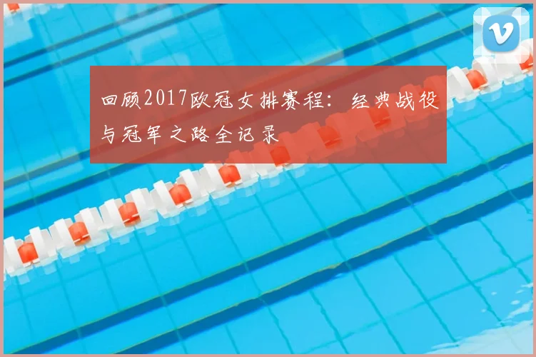 回顾2017欧冠女排赛程：经典战役与冠军之路全记录