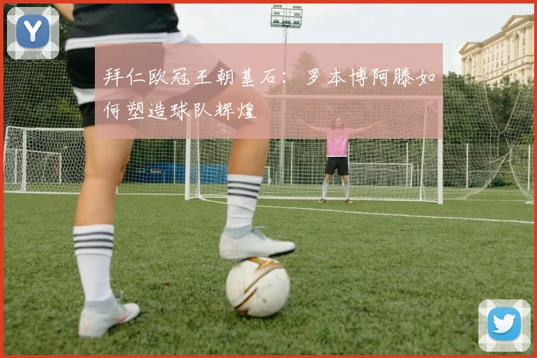 拜仁欧冠王朝基石：罗本博阿滕如何塑造球队辉煌