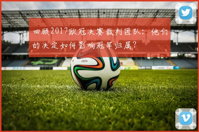 回顾2017欧冠决赛裁判团队：他们的决定如何影响冠军归属？