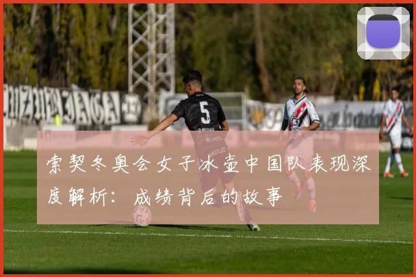 索契冬奥会女子冰壶中国队表现深度解析：成绩背后的故事