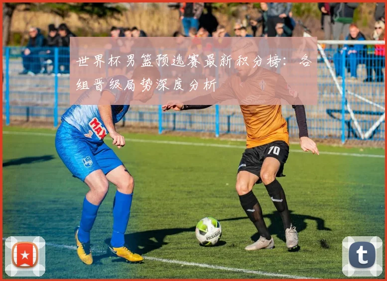 世界杯男篮预选赛最新积分榜：各组晋级局势深度分析
