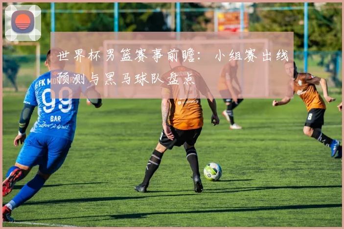世界杯男篮赛事前瞻：小组赛出线预测与黑马球队盘点