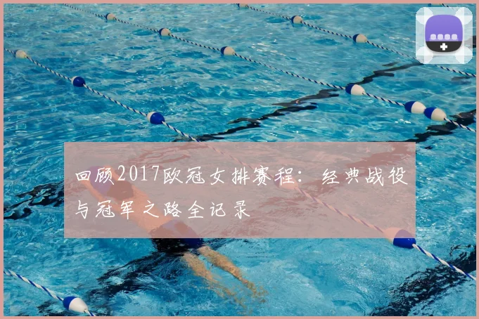回顾2017欧冠女排赛程：经典战役与冠军之路全记录